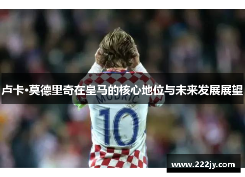 卢卡·莫德里奇在皇马的核心地位与未来发展展望